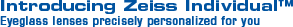 Introducing the Zeiss Individual™ Eyeglass lenses precisely personalized for you Introducing the Zeiss Individual™ Eyeglass lenses precisely personalized for you